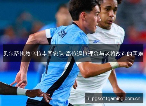 贝尔萨执教乌拉圭国家队 高位逼抢理念与老将改造的两难